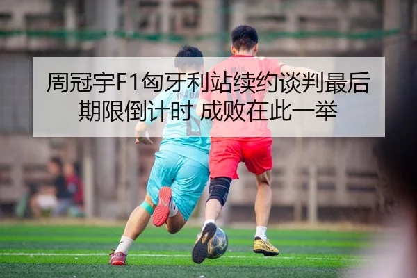 周冠宇F1匈牙利站续约谈判最后期限倒计时 成败在此一举