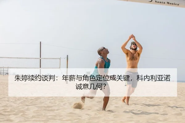 朱婷续约谈判：年薪与角色定位成关键，科内利亚诺诚意几何？
